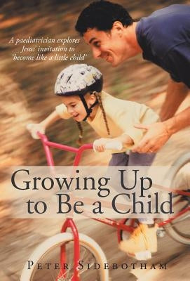 Growing Up to Be a Child: A Paediatrician Explores Jesus' Invitation to 'Become Like a Little Child' by Sidebotham, Peter