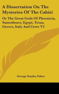 A Dissertation On The Mysteries Of The Cabiri: Or The Great Gods Of Phoenicia, Samothrace, Egypt, Troas, Greece, Italy And Crete V2 by Faber, George Stanley