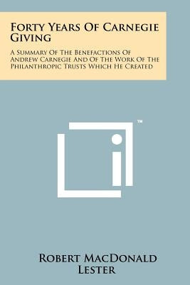 Forty Years Of Carnegie Giving: A Summary Of The Benefactions Of Andrew Carnegie And Of The Work Of The Philanthropic Trusts Which He Created by Lester, Robert MacDonald