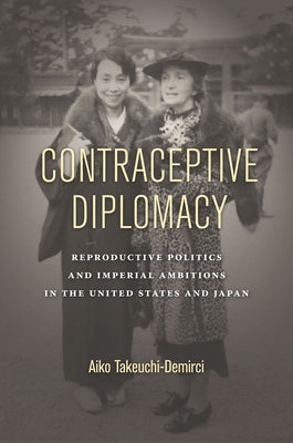 Contraceptive Diplomacy: Reproductive Politics and Imperial Ambitions in the United States and Japan by Takeuchi-Demirci, Aiko