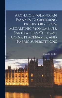 Archaic England, an Essay in Deciphering Prehistory From Megalithic Monuments, Earthworks, Customs, Coins, Placenames, and Faeric Superstitions by Bayley, Harold