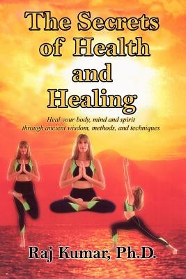 The Secrets of Health and Healing: Heal your body, mind and spirit through ancient wisdom methods and techniques by Kumar, Raj