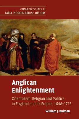 Anglican Enlightenment: Orientalism, Religion and Politics in England and Its Empire, 1648-1715 by Bulman, William J.