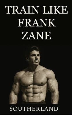 Train Like Frank Zane: A complete guide to Frank Zane's philosophy, training splits, nutrition, posing, recovery, and mindset for building the ultimat by Southerland