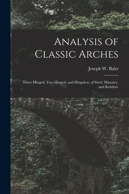 Analysis of Classic Arches: Three Hinged, Two Hinged, and Hingeless, of Steel, Masonry, and Reinforc by Balet, Joseph W.