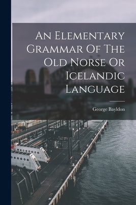 An Elementary Grammar Of The Old Norse Or Icelandic Language by Bayldon, George
