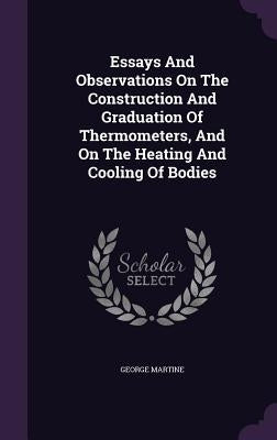Essays And Observations On The Construction And Graduation Of Thermometers, And On The Heating And Cooling Of Bodies by Martine, George