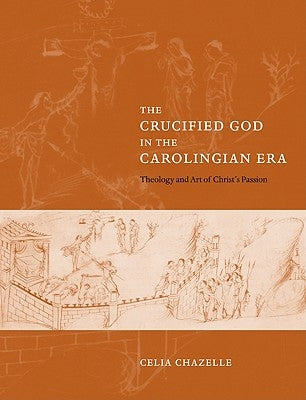 The Crucified God in the Carolingian Era: Theology and Art of Christ's Passion by Chazelle, Celia