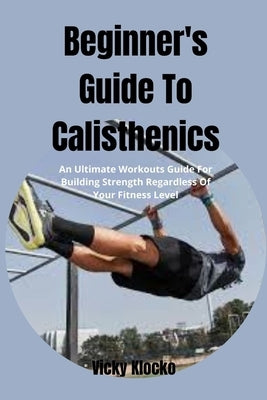Beginner's Guide To Calisthenics: An Ultimate Workouts Guide For Building Strength Regardless Of Your Fitness Level by Klocko, Vicky