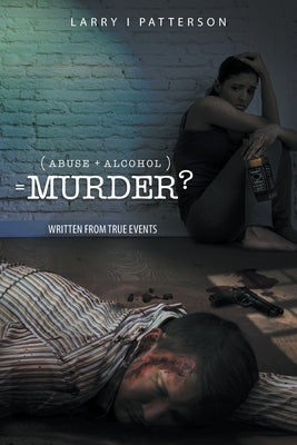 Abuse + Alcoholism, equals Murder?: Written from true events by Patterson, Larry I.