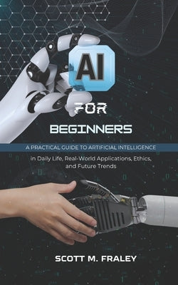 AI for Beginners: A Practical Guide to Artificial Intelligence in Daily Life, Real-World Applications, Ethics, and Future Trends by Fraley, Scott M.