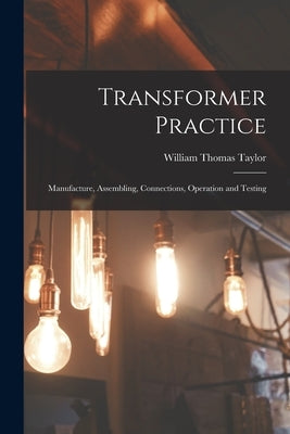 Transformer Practice: Manufacture, Assembling, Connections, Operation and Testing by Taylor, William Thomas