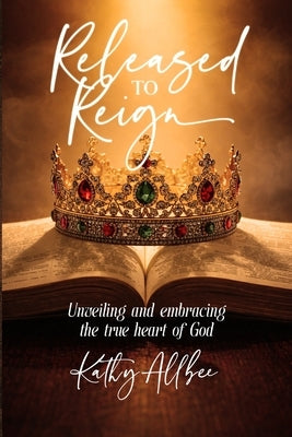 Released To Reign: Unveiling and embracing the true heart of God by Allbee, Kathy