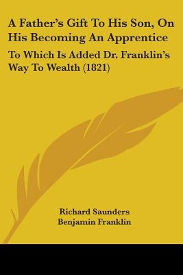 A Father's Gift To His Son, On His Becoming An Apprentice: To Which Is Added Dr. Franklin's Way To Wealth (1821) by Saunders, Richard
