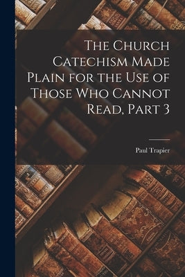 The Church Catechism Made Plain for the Use of Those Who Cannot Read, Part 3 by Trapier, Paul