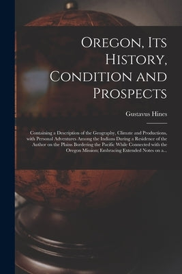 Oregon, Its History, Condition and Prospects [microform]: Containing a Description of the Geography, Climate and Productions, With Personal Adventures by Hines, Gustavus 1809-1873