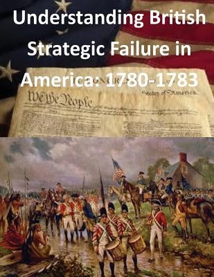 Understanding British Strategic Failure in America: 1780-1783 by U. S. Army War College