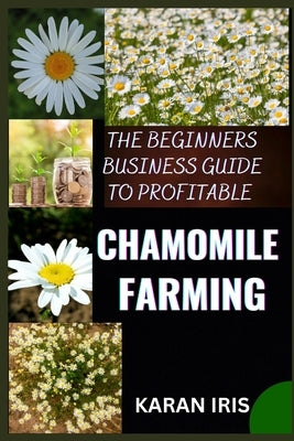 The Beginners Business Guide to Profitable Chamomile Farming: Unlocking Success: A Comprehensive Roadmap for Aspiring Chamomile Farmers by Iris, Karan