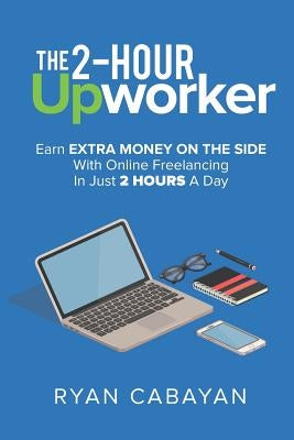 Two-Hour Upworker: Earn Extra Money on the Side with Online Freelancing in Just 2 Hours a Day by Cabayan, Ryan