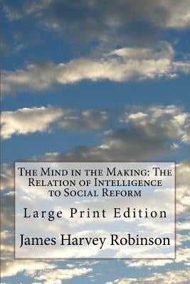 The Mind in the Making: The Relation of Intelligence to Social Reform: Large Print Edition by Robinson, James Harvey