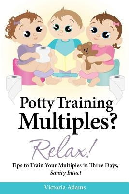 Potty Training Multiples? Relax!: Tips to Guide You Through A Three-Day Potty Training Process, Sanity Intact by Adams, Victoria