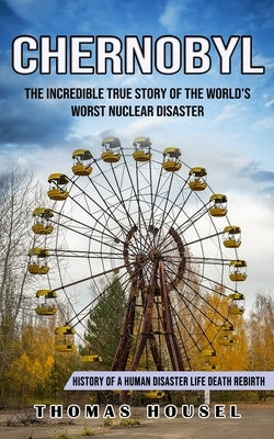 Chernobyl: The Incredible True Story Of The World's Worst Nuclear Disaster (History Of A Human Disaster Life Death Rebirth) by Housel, Thomas