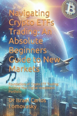 Navigating Crypto ETFs Trading: An Absolute Beginners Guide to New Markets: Foundations of Crypto ETF Trading: Building Your Digital Investment Portfo by Lomovasky, Israel Carlos