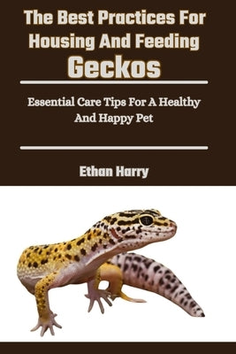 The Best Practices For Housing And Feeding Geckos: Essential Care Tips For A Healthy And Happy Pet by Harry, Ethan