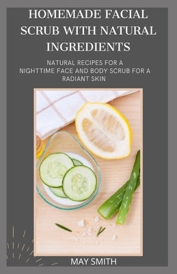 Homemade Facial Scrub with Natural Ingredients: Natural Recipes For A Nighttime Face And Body Scrub For A Radiant Skin by Smith, May