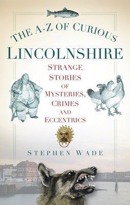 The A-Z of Curious Lincolnshire: Strange Stories of Mysteries, Crimes and Eccentrics by Wade, Stephen