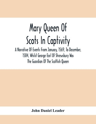 Mary Queen Of Scots In Captivity; A Narrative Of Events From January, 1569, To December, 1584, Whilst George Earl Of Shrewsbury Was The Guardian Of Th by Daniel Leader, John