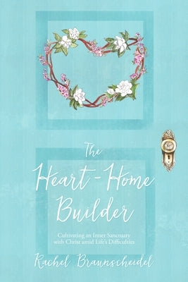 The Heart-Home Builder: Cultivating an Inner Sanctuary with Christ amid Life's Difficulties by Braunscheidel, Rachel
