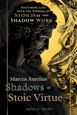 Marcus Aurelius' Shadows of Stoic Virtue: Mastering Life with The Wisdom of Stoicism and Shadow Work by Smith, James H.