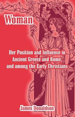 Woman; Her Position and Influence in Ancient Greece and Rome, and among the Early Christians by Donaldson, James
