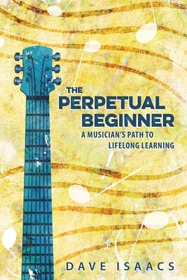The Perpetual Beginner: a musician's path to lifelong learning by Isaacs, Dave