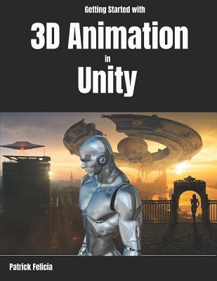 Getting Started with 3D Animation in Unity: Animate and Control Your 3D Characters in Unity in Less Than 60 Minutes. by Felicia, Patrick