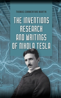 The Inventions, Research, and Writings of Nikola Tesla: The Illustrated Classic 1894 Collection of Lectures, Patents, and Papers by Nikola Tesla by Martin, Thomas Commerford