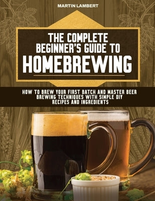 The Complete Beginner's Guide to Homebrewing: How to Brew Your First Batch and Master Beer Brewing Techniques With Simple DIY Recipes and Ingredients by Lambert, Martin