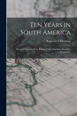 Ten Years in South America: Notes of Travel in Perú, Bolivia, Chile, Argentine Republic, Montevideo by Dingman, Benjamin S.