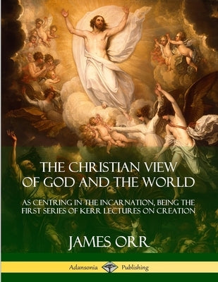 The Christian View of God and the World: As Centring in the Incarnation, Being the First Series of Kerr Lectures on Creation by Orr, James