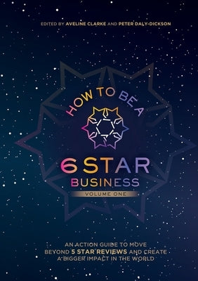 How to Be a 6 Star Business: An Action Guide To Move Beyond 5 Star Reviews And Create A Bigger Impact In The World by Daly-Dickson, Peter