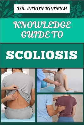 Knowledge Guide to Scoliosis: Essential Manual To Insights On Diagnosis, Treatment Options, And Pain Relief For Spinal Curvature by Branum, Aaron
