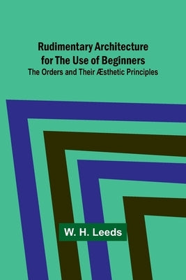 Rudimentary Architecture for the Use of Beginners; The Orders and Their Æsthetic Principles by Leeds, W. H.