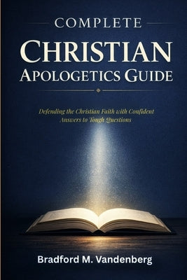 Complete Christian Apologetics Guide: Defending the Christian Faith with Confident Answers to Tough Questions by Vandenberg, Bradford M.