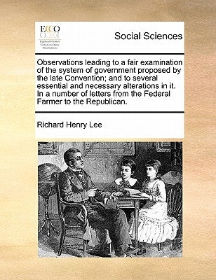 Observations leading to a fair examination of the system of government proposed by the late Convention; and to several essential and necessary alterat by Lee, Richard Henry