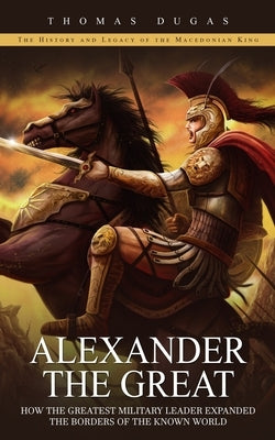 Alexander the Great: The History and Legacy of the Macedonian King (How the Greatest Military Leader Expanded the Borders of the Known Worl by Dugas, Thomas