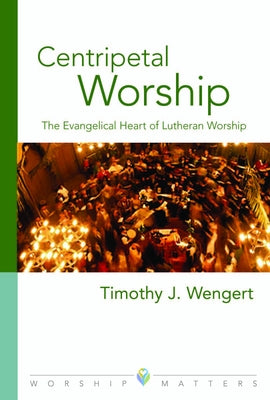 Centripetal Worship: The Evangelical Heart of Lutheran Worship by Wengert, Timothy J.