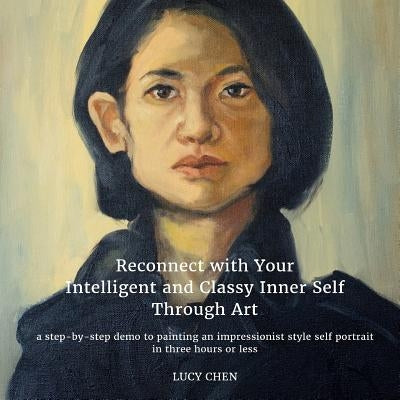 Reconnect with Your Intelligent and Classy Inner Self Through Art: A step-by-step demo to painting an Impressionist style self portrait in three hours by Chen, Lucy