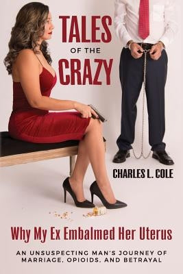 Tales of the Crazy Why My Ex Embalmed Her Uterus: An Unsuspecting Man's Journey of Marriage, Opioids, and Betrayal by Cole, Charles L.