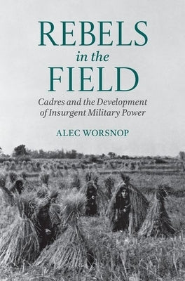 Rebels in the Field: Cadres and the Development of Insurgent Military Power by Worsnop, Alec